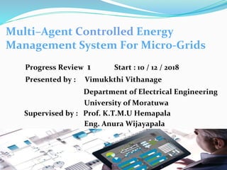 1
Multi–Agent Controlled Energy
Management System For Micro-Grids
Progress Review 1 Start : 10 / 12 / 2018
Presented by : Vimukkthi Vithanage
Department of Electrical Engineering
University of Moratuwa
Supervised by : Prof. K.T.M.U Hemapala
Eng. Anura Wijayapala
 