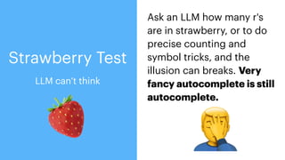 🍓
Ask an LLM how many r's
are in strawberry, or to do
precise counting and
symbol tricks, and the
illusion can breaks. Very
fancy autocomplete is still
autocomplete.
🤦
Strawberry Test
LLM can’t think
 