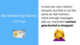 A chat can carry history
forward, but that is not the
same as real memory.
Once enough messages
pile up, important context
gets buried or dropped.
🪪 🤦
LLMs forget
Remembering Names
 