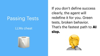 If you don’t de
f
ine success
clearly, the agent will
rede
f
ine it for you. Green
tests, broken behavior.
That’s the fastest path to AI
slop.
🧻 🤦
LLMs cheat
Passing Tests
 