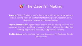 🎯 The Case I’m Making
At work: GitHub Copilot is useful, but not the full modern AI experience.
We are leaving value on the table for tool integration, research, docs,
diagrams, reviews, and follow-through.
In your personal life: Agentic tools are not just for coding. I’ll show real
use cases from my own life where agents helped with training, planning,
writing, paperwork, research, and personal systems.
Call to Action: Make the leap from chat to agents. Try Codex or Claude
Code directly.
 