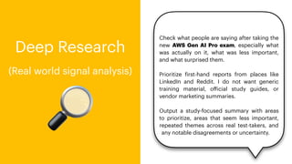 Check what people are saying after taking the
new AWS Gen AI Pro exam, especially what
was actually on it, what was less important,
and what surprised them.
Prioritize
f
irst-hand reports from places like
LinkedIn and Reddit. I do not want generic
training material, o
ff
icial study guides, or
vendor marketing summaries.
Output a study-focused summary with areas
to prioritize, areas that seem less important,
repeated themes across real test-takers, and
any notable disagreements or uncertainty.
🔎
Deep Research
(Real world signal analysis)
 