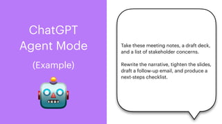 ChatGPT
Agent Mode
🤖
(Example)
Take these meeting notes, a draft deck,
and a list of stakeholder concerns.
Rewrite the narrative, tighten the slides,
draft a follow-up email, and produce a
next-steps checklist.
 