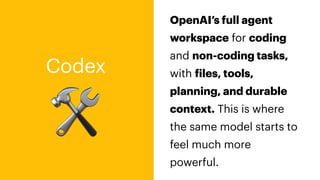 🛠
Codex
OpenAI’s full agent
workspace for coding
and non-coding tasks,
with
f
iles, tools,
planning, and durable
context. This is where
the same model starts to
feel much more
powerful.
 
