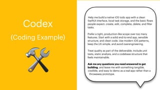Help me build a native iOS todo app with a clean
SwiftUI interface, local task storage, and the basic
f
lows
people expect: create, edit, complete, delete, and
f
ilter
tasks.
Prefer a tight, production-like scope over too many
features. Start with a solid end-to-end app, sensible
structure, and clean code. Use modern iOS patterns,
keep the UX simple, and avoid overengineering.
Treat quality as part of the deliverable. Include unit
tests, static analysis, and a codebase structure that
feels maintainable.
Ask me any questions you need answered to get
building, and leave me with something tangible,
credible, and easy to demo as a real app rather than a
throwaway prototype.
🛠
Codex
(Coding Example)
 