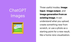 🖼
Three useful modes: image
input, image output, and
image generation from an
existing image. It can
understand what you upload,
create something new from
scratch, or use a photo as a
starting point for a new result,
like a home reno visualization.
ChatGPT
Images
 