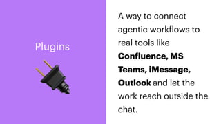 🔌
A way to connect
agentic work
f
lows to
real tools like
Con
f
luence, MS
Teams, iMessage,
Outlook and let the
work reach outside the
chat.
Plugins
 
