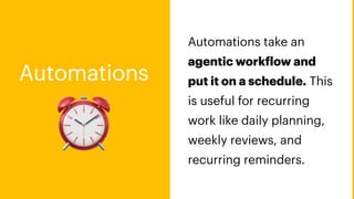 ⏰
Automations
Automations take an
agentic work
f
low and
put it on a schedule. This
is useful for recurring
work like daily planning,
weekly reviews, and
recurring reminders.
 