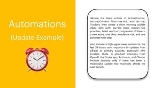 ⏰
Automations
(Update Example)
Review the latest entries in Active/Journal,
Active/Current Priorities.md, and Active/
Trackers, then create a short morning update
inbox item with: current state, today’s top
priorities, latest workout progression if there is
a new entry, one likely avoidance risk, and one
concrete next step.
Also include a high-signal news section for the
last 24 hours only: important AI updates from
o
ff
icial or primary sources, especially new
models, tools, or product changes from
OpenAI, the Codex app, Anthropic, and Claude.
Include Starship only if there has been a
meaningful update that materially a
ff
ects the
next launch.
 