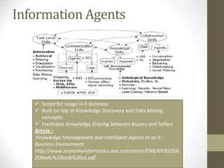 Information Agents




    Scope for usage in E-business
    Built on top of Knowledge Discovery and Data Mining
      concepts
    Facilitates Knowledge Sharing between Buyers and Sellers
   Article :
   Knowledge Management and Intelligent Agents in an E-
   Business Environment
   http://www.economyinformatics.ase.ro/content/EN8/MOGOS%
   20Radu%20Ioab%20sa.pdf
 