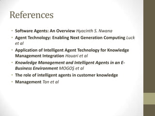 References
• Software Agents: An Overview Hyacinth S. Nwana
• Agent Technology: Enabling Next Generation Computing Luck
  et al
• Application of Intelligent Agent Technology for Knowledge
  Management Integration Houari et al
• Knowledge Management and Intelligent Agents in an E-
  Business Environment MOGOŞ et al
• The role of intelligent agents in customer knowledge
• Management Tan et al
 