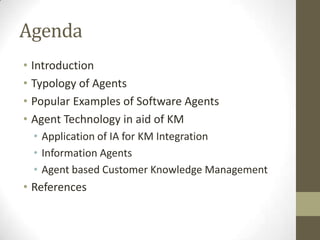 Agenda
• Introduction
• Typology of Agents
• Popular Examples of Software Agents
• Agent Technology in aid of KM
 • Application of IA for KM Integration
 • Information Agents
 • Agent based Customer Knowledge Management
• References
 