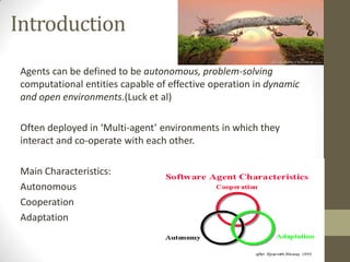 Introduction
 Agents can be defined to be autonomous, problem-solving
 computational entities capable of effective operation in dynamic
 and open environments.(Luck et al)

 Often deployed in ‘Multi-agent’ environments in which they
 interact and co-operate with each other.

 Main Characteristics:
 Autonomous
 Cooperation
 Adaptation
 