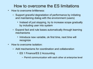 How to overcome the ES limitations 
• How to overcome brittleness: 
– Support graceful degradation of performance by initiating 
and maintaining dialog with the environment (users) 
• Instead of just stopping, try to increase scope gradually 
by including user into system 
– Expand fact and rule bases automatically through learning 
mechanisms 
• Introduce new variable, ok first time, next time will 
recognize 
• How to overcome isolation: 
– Add mechanisms for coordination and collaboration 
• ES 1 Finance/ES 2 Accounting 
– Permit communication with each other at enterprise level 
 