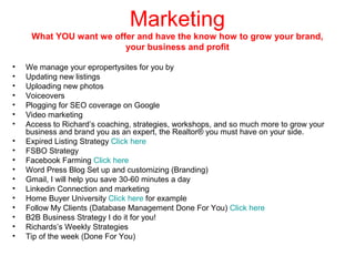 Marketing
What YOU want we offer and have the know how to grow your brand,
your business and profit
•
•
•
•
•
•
•
•
•
•
•
•
•
•
•
•
•
•

We manage your epropertysites for you by
Updating new listings
Uploading new photos
Voiceovers
Plogging for SEO coverage on Google
Video marketing
Access to Richard’s coaching, strategies, workshops, and so much more to grow your
business and brand you as an expert, the Realtor® you must have on your side.
Expired Listing Strategy Click here
FSBO Strategy
Facebook Farming Click here
Word Press Blog Set up and customizing (Branding)
Gmail, I will help you save 30-60 minutes a day
Linkedin Connection and marketing
Home Buyer University Click here for example
Follow My Clients (Database Management Done For You) Click here
B2B Business Strategy I do it for you!
Richards’s Weekly Strategies
Tip of the week (Done For You)

 