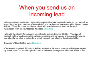When you send us an
incoming lead
•We generate a qualification form and immediately make the first introduction phone call to
your client, we introduce our office and staff and explain the process of what the next steps
will be. Within 24 hours your buyer client will have information to move forward.
Application form for your records if needed Click here
•We add the client information to your Google shared document folder. The date of
contact, date of lead generation, all conversations and comments are entered for you to
see at a glance what is being done to get you and your client to the closing table.
Example of Google Doc form Click here
•Once credit is pulled, Richard or Adrian review the file and a preapproval is given to you
by email, noted on your Google doc and to the buyer to begin the search of a new home.

 