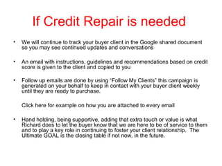 If Credit Repair is needed
•

We will continue to track your buyer client in the Google shared document
so you may see continued updates and conversations

•

An email with instructions, guidelines and recommendations based on credit
score is given to the client and copied to you

•

Follow up emails are done by using “Follow My Clients” this campaign is
generated on your behalf to keep in contact with your buyer client weekly
until they are ready to purchase.
Click here for example on how you are attached to every email

•

Hand holding, being supportive, adding that extra touch or value is what
Richard does to let the buyer know that we are here to be of service to them
and to play a key role in continuing to foster your client relationship. The
Ultimate GOAL is the closing table if not now, in the future.

 