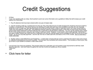 Credit Suggestions
•
•
•
•

•
•

•
•

•

Hi Brian,
It was nice speaking with you today. Scott wanted to send over some information and a guideline to follow that will increase your credit
options for a home loan.
1. Pay off collections that have been entered within one year of today's date
2. Use the revolving credit you currently have but only use 15% of the total amount of credit and leave the remaining amount of credit as
a positive, unused amount. This shows that you are not living off credit cards and have more available to you than you use. Example
would be to use it for gas only, then pay that amount off at the end of the month in order to raise your score. Go to your current bank or
credit union and apply for a credit card. Get additional revolving credit from department stores, if that does not work Scott recommends
going to:http://www.creditcards.com/bad-credit.php this is used only to rebuild positive credit lines. You can use the prepaid cards, similar
to an on line savings account, using your own money to build your credit. However it must report to all 3 credit agencies. Remember if
you open a higher interest rate credit card from creditcards.com only use only the lowest amount possible and pay it off at the end of each
month. Do not incur any late payments. Use the rule: the max of credit used 30% and leave a min of 70% unused. But no more than 3
credit cards total.
3. Another option is www.640orFree.com/Treadstone a credit repair company that we use for customers that need to have many issues
ie. collections addressed and removed if possible. This has been very successful with several clients. This company is hired by you, they
go to work on your behalf to increase or raise credit scores.
Let me know if you have any questions. This process works but it could take up to 4-6 months to see improvement at all three credit
reporting agencies. Lets touch base throughout the next few months and update your file as needed.
Thank you,
Vicki

Click here for letter

 