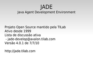 JADE
        Java Agent Development Environment



Projeto Open Source mantido pela TILab
Ativo desde 1999
Lista de discussão ativa
 - jade-develop@avalon.tilab.com
Versão 4.0.1 de 7/7/10

http://jade.tilab.com
 