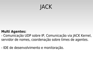 JACK



Multi Agentes:
- Comunicação UDP sobre IP, Comunicação via JACK Kernel,
servidor de nomes, coordenação sobre times de agentes.

- IDE de desenvolvimento e monitoração.
 