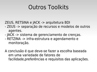 Outros Toolkits

ZEUS, RETSINA e JACK -> arquitetura BDI
- ZEUS -> separação de recursos e modelos de outros
   agentes.
- JACK -> sistema de gerenciamento de crenças.
- RETZINA -> infra-estrutura e agendamento e
   monitoração.

A conclusão é que deve-se fazer a escolha baseada
  em uma variedade de fatores de
  facilidade,preferências e requisitos das aplicações.
 