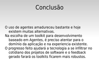 Conclusão


O uso de agentes amadureceu bastante e hoje
  existem muitas alternativas.
Na escolha de um toolkit para desenvolvimento
  baseado em Agentes, é preciso atentar para o
  domínio da aplicação e na experiencia existente.
O progresso feito ajudará a tecnologia a se infiltrar no
  cotidiano dos projetos de software e o feedback
  gerado farará os toolkits ficarem mais robustos.
 