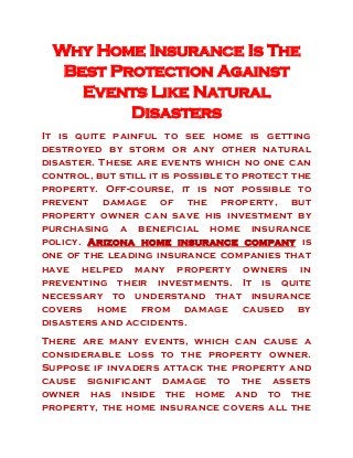 Why Home Insurance Is The
Best Protection Against
Events Like Natural
Disasters
It is quite painful to see home is getting
destroyed by storm or any other natural
disaster. These are events which no one can
control, but still it is possible to protect the
property. Off-course, it is not possible to
prevent damage of the property, but
property owner can save his investment by
purchasing a beneficial home insurance
policy. Arizona home insurance company is
one of the leading insurance companies that
have helped many property owners in
preventing their investments. It is quite
necessary to understand that insurance
covers home from damage caused by
disasters and accidents.
There are many events, which can cause a
considerable loss to the property owner.
Suppose if invaders attack the property and
cause significant damage to the assets
owner has inside the home and to the
property, the home insurance covers all the
 