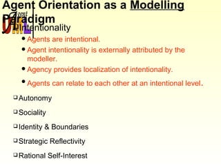 Agent Orientation as a Modelling
Paradigm
Intentionality
Agents are intentional.
Agent intentionality is externally attributed by the
modeller.
Agency provides localization of intentionality.
Agents can relate to each other at an intentional level.
Autonomy
Sociality
Identity & Boundaries
Strategic Reflectivity
Rational Self-Interest
 