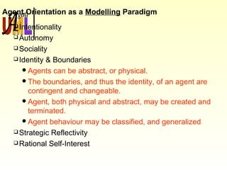 Agent Orientation as a Modelling Paradigm
Intentionality
Autonomy
Sociality
Identity & Boundaries
Agents can be abstract, or physical.
The boundaries, and thus the identity, of an agent are
contingent and changeable.
Agent, both physical and abstract, may be created and
terminated.
Agent behaviour may be classified, and generalized.
Strategic Reflectivity
Rational Self-Interest
 