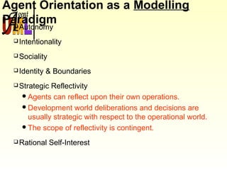 Agent Orientation as a Modelling
ParadigmAutonomy
Intentionality
Sociality
Identity & Boundaries
Strategic Reflectivity
Agents can reflect upon their own operations.
Development world deliberations and decisions are
usually strategic with respect to the operational world.
The scope of reflectivity is contingent.
Rational Self-Interest
 