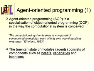 Agent-oriented programming (1)
 Agent-oriented programming (AOP) is a
specialisation of object-oriented programming (OOP)
in the way the computational system is conceived:
“The computational system is seen as composed of
communicating modules, each with its own way of handling
messages.” [Shoham, 1993]
 The (mental) state of modules (agents) consists of
components such as beliefs, capabilities and
intentions.
 
