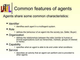 Common features of agents
Agents share some common characteristics:
 Identifier
• identifies each agent in a multiagent system
 Role
• defines the behaviour of an agent into the society (es. Seller, Buyer)
 Organization
• defines the relationships between the roles (similar to human or
animal organizations such as hierarchies, markets, groups of interest
or herds)
 Capability
• specifies what an agent is able to do and under what conditions
 Service
• describes an activity that an agent can perform and is provided to
other agents
 