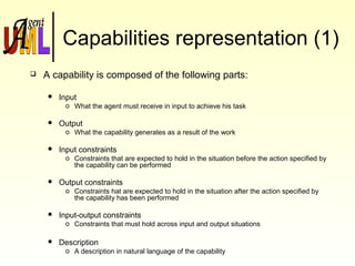 Capabilities representation (1)
 A capability is composed of the following parts:
 Input
o What the agent must receive in input to achieve his task
 Output
o What the capability generates as a result of the work
 Input constraints
o Constraints that are expected to hold in the situation before the action specified by
the capability can be performed
 Output constraints
o Constraints hat are expected to hold in the situation after the action specified by
the capability has been performed
 Input-output constraints
o Constraints that must hold across input and output situations
 Description
o A description in natural language of the capability
 