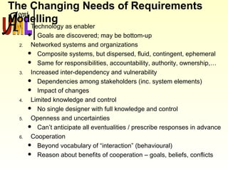 The Changing Needs of Requirements
Modelling
1. Technology as enabler
 Goals are discovered; may be bottom-up
2. Networked systems and organizations
 Composite systems, but dispersed, fluid, contingent, ephemeral
 Same for responsibilities, accountability, authority, ownership,…
3. Increased inter-dependency and vulnerability
 Dependencies among stakeholders (inc. system elements)
 Impact of changes
4. Limited knowledge and control
 No single designer with full knowledge and control
5. Openness and uncertainties
 Can’t anticipate all eventualities / prescribe responses in advance
6. Cooperation
 Beyond vocabulary of “interaction” (behavioural)
 Reason about benefits of cooperation – goals, beliefs, conflicts
 