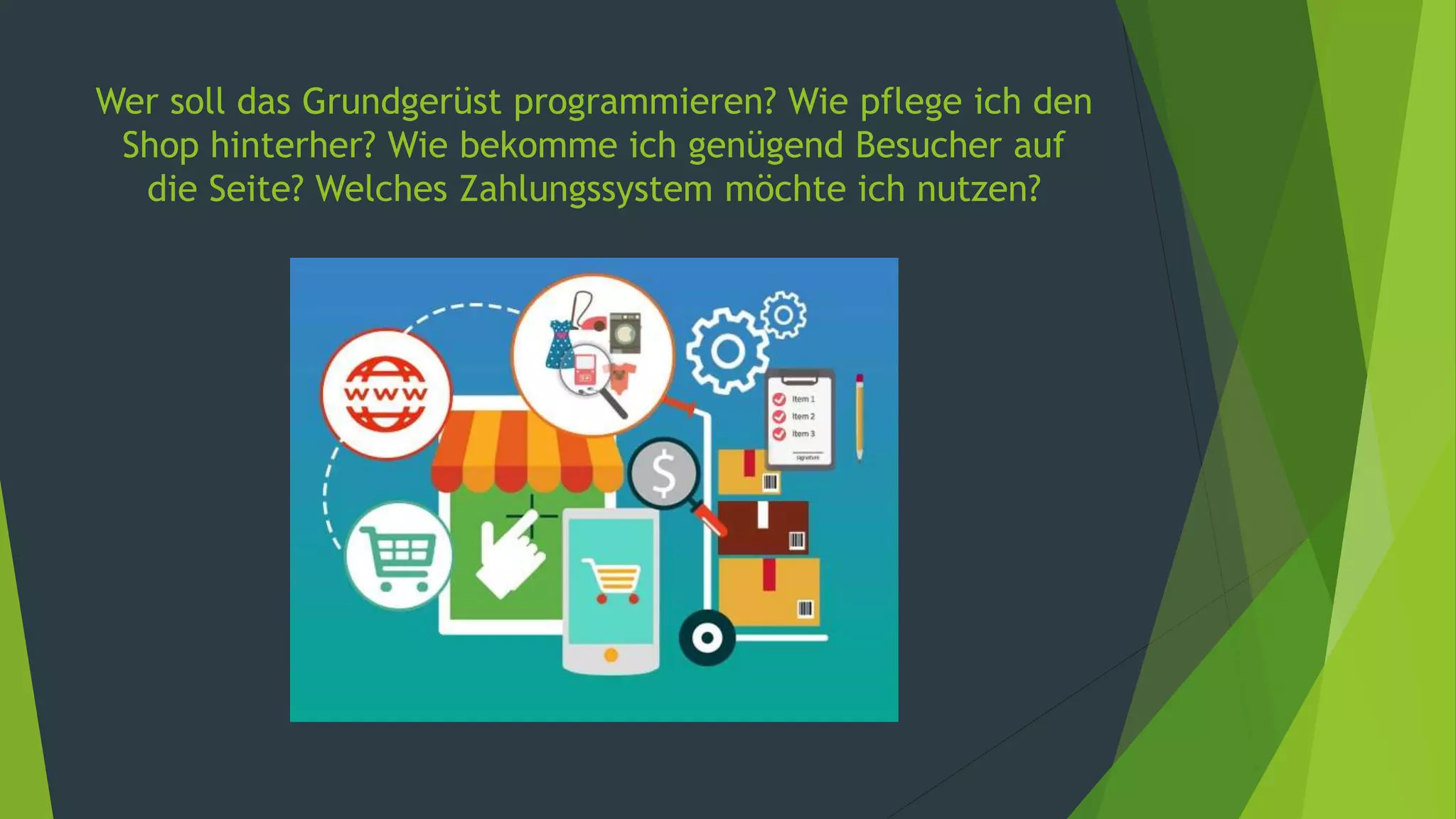 Wer soll das Grundgerüst programmieren? Wie pflege ich den
Shop hinterher? Wie bekomme ich genügend Besucher auf
die Seite? Welches Zahlungssystem möchte ich nutzen?
 