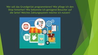 Wer soll das Grundgerüst programmieren? Wie pflege ich den
Shop hinterher? Wie bekomme ich genügend Besucher auf
die Seite? Welches Zahlungssystem möchte ich nutzen?
 