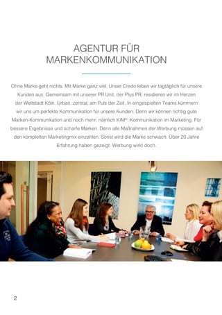 2
AGENTUR FÜR
MARKENKOMMUNIKATION
Ohne Marke geht nichts. Mit Marke ganz viel. Unser Credo leben wir tagtäglich für unsere
Kunden aus. Gemeinsam mit unserer PR Unit, der Plus PR, residieren wir im Herzen
der Weltstadt Köln. Urban, zentral, am Puls der Zeit. In eingespielten Teams kümmern
wir uns um perfekte Kommunikation für unsere Kunden. Denn wir können richtig gute
Marken-Kommunikation und noch mehr: nämlich KIM©
: Kommunikation im Marketing. Für
bessere Ergebnisse und scharfe Marken. Denn alle Maßnahmen der Werbung müssen auf
den kompletten Marketingmix einzahlen. Sonst wird die Marke schwach. Über 20 Jahre
Erfahrung haben gezeigt: Werbung wirkt doch.
 
