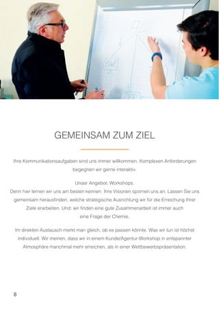 8
GEMEINSAM ZUM ZIEL
Ihre Kommunikationsaufgaben sind uns immer willkommen. Komplexen Anforderungen
begegnen wir gerne interaktiv.
Unser Angebot: Workshops.
Denn hier lernen wir uns am besten kennen. Ihre Visionen spornen uns an. Lassen Sie uns
gemeinsam herausfinden, welche strategische Ausrichtung wir für die Erreichung Ihrer
Ziele erarbeiten. Und: wir finden eine gute Zusammenarbeit ist immer auch
eine Frage der Chemie.
Im direkten Austausch merkt man gleich, ob es passen könnte. Was wir tun ist höchst
individuell. Wir meinen, dass wir in einem Kunde/Agentur-Workshop in entspannter
Atmosphäre manchmal mehr erreichen, als in einer Wettbewerbspräsentation.
 