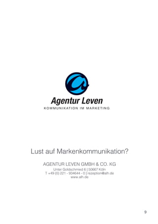 9
AGENTUR LEVEN GMBH & CO. KG
Unter Goldschmied 6 | 50667 Köln
T +49 (0) 221 - 934644 - 0 | rezeption@alh.de
www.alh.de
Lust auf Markenkommunikation?
 