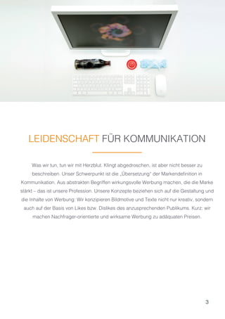 3
LEIDENSCHAFT FÜR KOMMUNIKATION
Was wir tun, tun wir mit Herzblut. Klingt abgedroschen, ist aber nicht besser zu
beschreiben. Unser Schwerpunkt ist die „Übersetzung“ der Markendefinition in
Kommunikation. Aus abstrakten Begriffen wirkungsvolle Werbung machen, die die Marke
stärkt – das ist unsere Profession. Unsere Konzepte beziehen sich auf die Gestaltung und
die Inhalte von Werbung: Wir konzipieren Bildmotive und Texte nicht nur kreativ, sondern
auch auf der Basis von Likes bzw. Dislikes des anzusprechenden Publikums. Kurz: wir
machen Nachfrager-orientierte und wirksame Werbung zu adäquaten Preisen.
 