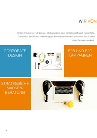 4
CORPORATE
DESIGN
B2B UND B2C
KAMPAGNEN
STRATEGISCHE
MARKEN-
BERATUNG
Unser Angebot ist Full-Service. Ob Kampagne oder Einzelprojekt spielt keine Rolle.
Ganz nach Bedarf und Notwendigkeit. Interdisziplinär darf’s auch sein. Wir suchen
enger Zusammenarbeit
WIR KÖNWIR KÖN
 