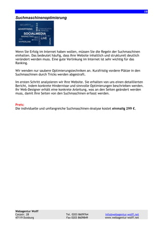 10

Suchmaschinenoptimierung

Wenn Sie Erfolg im Internet haben wollen, müssen Sie die Regeln der Suchmaschinen
einhalten. Das bedeutet häufig, dass Ihre Website inhaltlich und strukturell deutlich
verändert werden muss. Eine gute Verlinkung im Internet ist sehr wichtig für das
Ranking.
Wir wenden nur saubere Optimierungstechniken an. Kurzfristig vordere Plätze in den
Suchmaschinen durch Tricks werden abgestraft.
Im ersten Schritt analysieren wir Ihre Website. Sie erhalten von uns einen detaillierten
Bericht, indem konkrete Hindernisse und sinnvolle Optimierungen beschrieben werden.
Ihr Web-Designer erhält eine konkrete Anleitung, was an den Seiten geändert werden
muss, damit Ihre Seiten von den Suchmaschinen erfasst werden.

Preis:
Die individuelle und umfangreiche Suchmaschinen-Analyse kostet einmalig 299 €.

Webagentur Wolff
Carpstr. 28
47119 Duisburg

Tel. 0203 8609764
Fax 0203 8609849

info@webagentur-wolff.net
www.webagentur-wolff.net

 