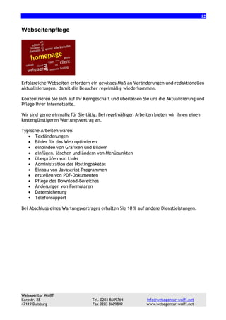 12

Webseitenpflege

Erfolgreiche Webseiten erfordern ein gewisses Maß an Veränderungen und redaktionellen
Aktualisierungen, damit die Besucher regelmäßig wiederkommen.
Konzentrieren Sie sich auf Ihr Kerngeschäft und überlassen Sie uns die Aktualisierung und
Pflege Ihrer Internetseite.
Wir sind gerne einmalig für Sie tätig. Bei regelmäßigen Arbeiten bieten wir Ihnen einen
kostengünstigeren Wartungsvertrag an.
Typische Arbeiten wären:
• Textänderungen
• Bilder für das Web optimieren
• einbinden von Grafiken und Bildern
• einfügen, löschen und ändern von Menüpunkten
• überprüfen von Links
• Administration des Hostingpaketes
• Einbau von Javascript-Programmen
• erstellen von PDF-Dokumenten
• Pflege des Download-Bereiches
• Änderungen von Formularen
• Datensicherung
• Telefonsupport
Bei Abschluss eines Wartungsvertrages erhalten Sie 10 % auf andere Dienstleistungen.

Webagentur Wolff
Carpstr. 28
47119 Duisburg

Tel. 0203 8609764
Fax 0203 8609849

info@webagentur-wolff.net
www.webagentur-wolff.net

 