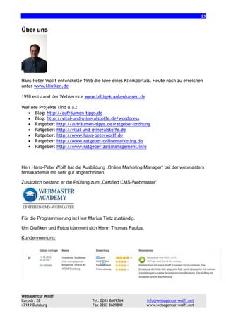 13

Über uns

Hans-Peter Wolff entwickelte 1995 die Idee eines Klinikportals. Heute noch zu erreichen
unter www.kliniken.de
1998 entstand der Webservice www.billigekrankenkassen.de
Weitere Projekte sind u.a.:
• Blog: http://aufräumen-tipps.de
• Blog: http://vital-und-mineralstoffe.de/wordpress
• Ratgeber: http://aufräumen-tipps.de/ratgeber-ordnung
• Ratgeber: http://vital-und-mineralstoffe.de
• Ratgeber: http://www.hans-peterwolff.de
• Ratgeber: http://www.ratgeber-onlinemarketing.de
• Ratgeber: http://www.ratgeber-zeitmanagement.info

Herr Hans-Peter Wolff hat die Ausbildung „Online Marketing Manager“ bei der webmasters
fernakademie mit sehr gut abgeschnitten.
Zusätzlich bestand er die Prüfung zum „Certified CMS-Webmaster“

Für die Programmierung ist Herr Marius Tietz zuständig.
Um Grafiken und Fotos kümmert sich Herrn Thomas Paulus.
Kundenmeinung:

Webagentur Wolff
Carpstr. 28
47119 Duisburg

Tel. 0203 8609764
Fax 0203 8609849

info@webagentur-wolff.net
www.webagentur-wolff.net

 