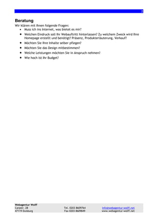 2

Beratung
Wir klären mit Ihnen folgende Fragen:
• Muss ich ins Internet, was bietet es mir?

•
•
•
•
•

Welchen Eindruck soll Ihr Webauftritt hinterlassen? Zu welchem Zweck wird Ihre
Homepage erstellt und benötigt? Präsenz, Produkterläuterung, Verkauf?
Möchten Sie Ihre Inhalte selber pflegen?
Möchten Sie das Design mitbestimmen?
Welche Leistungen möchten Sie in Anspruch nehmen?
Wie hoch ist Ihr Budget?

Webagentur Wolff
Carpstr. 28
47119 Duisburg

Tel. 0203 8609764
Fax 0203 8609849

info@webagentur-wolff.net
www.webagentur-wolff.net

 