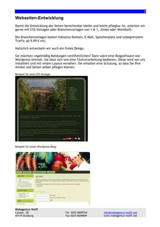 3

Webseiten-Entwicklung
Damit die Entwicklung der Seiten berechenbar bleibt und leicht pflegbar ist, arbeiten wir
gerne mit CSS-Vorlagen oder Branchenvorlagen von 1 & 1, Jimdo oder Worldsoft.
Die Branchenvorlagen kosten inklusive Domain, E-Mail, Speicherplatz und unbegrenztem
Traffic ab 9,99 € mtl.
Natürlich entwickeln wir auch ein freies Design.
Sie möchten regelmäßig Meldungen veröffentlichen? Dann wäre eine Blogsoftware wie
Wordpress sinnvoll. Sie lässt sich wie eine Textverarbeitung bedienen. Diese wird von uns
installiert und mit einem Layout versehen. Sie erhalten eine Schulung, so dass Sie Ihre
Artikel und Seiten selber pflegen können.
Beispiel für eine CSS-Vorlage:

Beispiel für einen Wordpress-Blog:

Webagentur Wolff
Carpstr. 28
47119 Duisburg

Tel. 0203 8609764
Fax 0203 8609849

info@webagentur-wolff.net
www.webagentur-wolff.net

 
