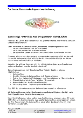 6

Suchmaschinenmarketing und –optimierung

Drei wichtige Faktoren für Ihren erfolgreicheren Internet-Auftritt
Haben Sie das Gefühl, dass Sie noch nicht das gesamte Potenzial Ihrer Website ausnutzen
und so Geld verschenken?
Damit
1.
2.
3.

Ihr Internet-Auftritt funktioniert, müssen drei Anforderungen erfüllt sein:
Sie brauchen mehr Besucher auf Ihren Seiten
Sie müssen die Besucher zu Kunden machen
Sie sollten Ihre Kunden binden und aus Einmalkäufern Stammkunden machen.

Erst wenn alle drei Anforderungen vom Internet-Marketing optimal erfüllt werden und
reibungslos ineinander greifen, schöpfen Sie das Potenzial Ihrer Website aus und sie
beginnt zu verkaufen und Geld zu verdienen.
Was nützt die schönste Homepage oder der billigste Online-Shop, wenn Besucher ausbleiben und so kaum einer Ihr Angebot wahrnimmt?
Doch wie gelangen nun mehr Besucher auf Ihre Website? Da gibt es folgende
Möglichkeiten:
• Suchmaschinen
• Bezahlte Werbung in Suchmaschinen (z.B. Google Adwords)
• Eintrag Ihrer Website in Webkataloge / Link-Tausch-Netzwerke / Bannerwerbung
• Öffentlichkeitsarbeit in Foren / Weblogs / Pressearbeit
• Virales Marketing / Mund-zu-Mund-Marketing
• Partnerprogramme / Empfehlungen / Gewinnspiele
Über 85 % der Internetnutzer nutzen Suchmaschinen, um sich zu informieren.
Mit Suchmaschinen erreichen Sie eine extrem große Anzahl Nutzer, die aktiv nach
Ihren Produkten und Dienstleistungen suchen!
Wenn Sie viele Besucher haben wollen, muss Ihre Homepage unter den ersten 20, besser
10 Treffern sein. Ihre Internetseite muss also für Suchmaschinen besser optimiert sein als
die Ihrer Konkurrenten. Mit Suchmaschinen ist vor allem Google gemeint, mit einem
Marktanteil von über 93 %.
Webagentur Wolff
Carpstr. 28
47119 Duisburg

Tel. 0203 8609764
Fax 0203 8609849

info@webagentur-wolff.net
www.webagentur-wolff.net

 