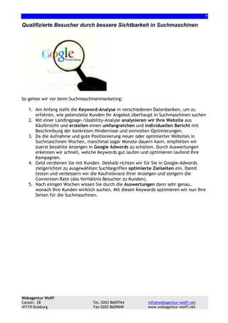 7

Qualifizierte Besucher durch bessere Sichtbarkeit in Suchmaschinen

So gehen wir vor beim Suchmaschinenmarketing:
1. Am Anfang steht die Keyword-Analyse in verschiedenen Datenbanken, um zu
erfahren, wie potenzielle Kunden Ihr Angebot überhaupt in Suchmaschinen suchen
2. Mit einer Landingpage-/Usability-Analyse analysieren wir Ihre Website aus
Käufersicht und erstellen einen umfangreichen und individuellen Bericht mit
Beschreibung der konkreten Hindernisse und sinnvollen Optimierungen.
3. Da die Aufnahme und gute Positionierung neuer oder optimierter Websites in
Suchmaschinen Wochen, manchmal sogar Monate dauern kann, empfehlen wir
zuerst bezahlte Anzeigen in Google Adwords zu schalten. Durch Auswertungen
erkennen wir schnell, welche Keywords gut laufen und optimieren laufend Ihre
Kampagnen.
4. Geld verdienen Sie mit Kunden. Deshalb richten wir für Sie in Google-Adwords
zielgerichtet zu ausgewählten Suchbegriffen optimierte Zielseiten ein. Damit
testen und verbessern wir die Kaufrelevanz Ihrer Anzeigen und steigern die
Conversion-Rate (das Verhältnis Besucher zu Kunden).
5. Nach einigen Wochen wissen Sie durch die Auswertungen dann sehr genau,
wonach Ihre Kunden wirklich suchen. Mit diesen Keywords optimieren wir nun Ihre
Seiten für die Suchmaschinen.

Webagentur Wolff
Carpstr. 28
47119 Duisburg

Tel. 0203 8609764
Fax 0203 8609849

info@webagentur-wolff.net
www.webagentur-wolff.net

 