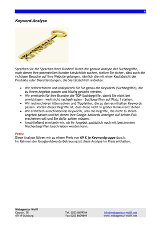 8

Keyword-Analyse

Sprechen Sie die Sprachen Ihrer Kunden? Durch die genaue Analyse der Suchbegriffe,
nach denen Ihre potenziellen Kunden tatsächlich suchen, stellen Sie sicher, dass auch die
richtigen Besuche auf Ihre Website gelangen, nämlich die mit einer Kaufabsicht der
Produkte oder Dienstleistungen, die Sie tatsächlich anbieten.
•
•
•
•
•

Wir recherchieren und analysieren für Sie genau die Keywords (Suchbegriffe), die
zu Ihrem Angebot passen und häufig gesucht werden.
Wir ermitteln für Ihre Branche die TOP-Suchbegriffe, damit Sie nicht bei
unwichtigen – weil nicht nachgefragten – Suchbegriffen auf Platz 1 stehen.
Wir recherchieren Alternativen und Tippfehler, die zu den ermittelten Keywords
passen. Vorteil dieser Begriffe ist, dass diese nicht in großer Konkurrenz stehen.
Wir ermitteln ausschließende Keywords, also die Begriffe, die nicht zu Ihrem
Angebot passen und bei denen Ihre Google-Adwords-Anzeigen auf keinen Fall
erscheinen soll und Sie dafür zahlen müssen.
Anschließend ermitteln wir, ob Ihr Angebot zusätzlich noch mit bestimmten
Nischenbegriffen beschrieben werden kann.

Preis:
Diese Analyse führen wir zu einem Preis von 69 € je Keywordgruppe durch.
Im Rahmen der Google-Adwords-Betreuung ist diese Analyse im Preis enthalten.

Webagentur Wolff
Carpstr. 28
47119 Duisburg

Tel. 0203 8609764
Fax 0203 8609849

info@webagentur-wolff.net
www.webagentur-wolff.net

 