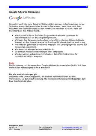 9

Google-Adwords-Kampagne

Sie wollen kurzfristig mehr Besucher? Mit bezahlten Anzeigen in Suchmaschinen treten
Sie in dem Moment bei potenziellen Kunden in Erscheinung, wenn diese nach Ihren
Produkten oder Dienstleistungen suchen. Vorteil: Sie bezahlten nur dann, wenn der
Interessent auf Ihre Anzeige klickt.
•
•
•
•
•
•

Wir richten für Sie ein Konto bei Google Adwords ein oder optimieren Ihr
bestehendes Konto im deutschsprachigen Raum.
Wir legen Ihre Kampagnen anhand der recherchierten Keyword-Listen in Google
Adwords an. Die Keyword-Analyse ist Grundlage für die erfolgreiche Ausrichtung.
Wir erstellen gemeinsam treffsichere Anzeigen. Ihre Landingpage wird optimal auf
die Anzeige abgestimmt.
Wir testen mit weniger bekannten Keywords
Sie erhalten monatlich Auswertungen Ihrer Kampagnen.
Wir überwachen und optimieren Ihr Budget, damit Sie Ihr Geld nicht für
unqualifizierte Klicks ausgeben.

Preis:
Die Optimierung und Betreuung Ihres Google-AdWords-Kontos erhalten Sie für 10 % Ihres
monatlichen Werbebudgets ab 99 € monatlich.

Für alle unsere Leistungen gilt:
Sie zahlen keine Einrichtungsgebühr, wir erhalten keine Provisionen auf Ihre
Werbekosten. Sie zahlen auf Rechnung. Alle monatlichen Leistungen sind jederzeit zum
Ende des Monats kündbar.

Webagentur Wolff
Carpstr. 28
47119 Duisburg

Tel. 0203 8609764
Fax 0203 8609849

info@webagentur-wolff.net
www.webagentur-wolff.net

 